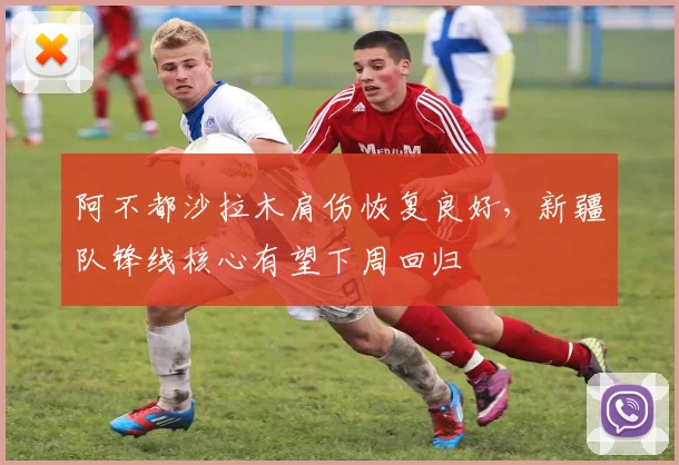 阿不都沙拉木肩伤恢复良好，新疆队锋线核心有望下周回归