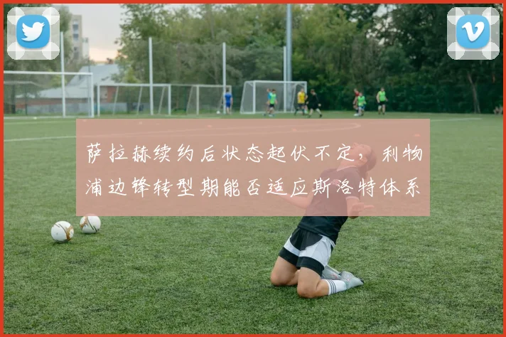 萨拉赫续约后状态起伏不定，利物浦边锋转型期能否适应斯洛特体系
